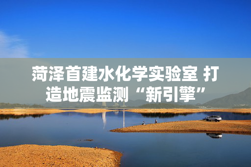 菏泽首建水化学实验室 打造地震监测“新引擎”