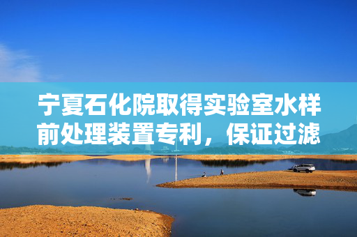 宁夏石化院取得实验室水样前处理装置专利，保证过滤孔的通畅性