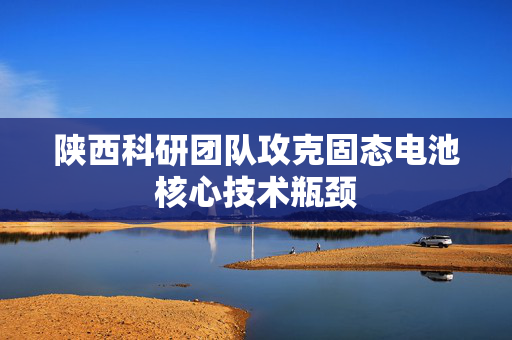 陕西科研团队攻克固态电池核心技术瓶颈