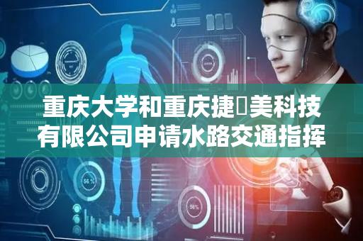 重庆大学和重庆捷昇美科技有限公司申请水路交通指挥基于甚高频语音的通航船舶感知方法专利，实现感知信息应用