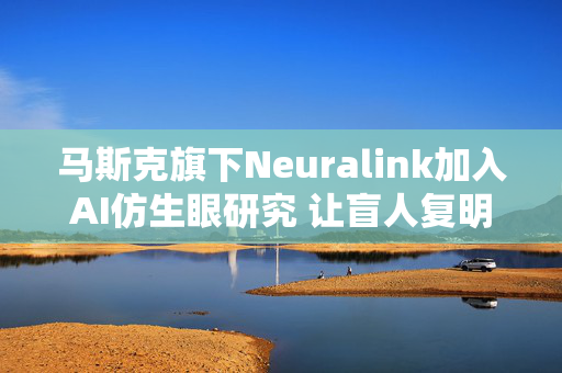 马斯克旗下Neuralink加入AI仿生眼研究 让盲人复明的脑机设备何时落地？