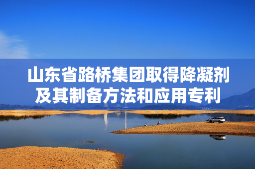 山东省路桥集团取得降凝剂及其制备方法和应用专利