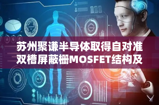 苏州聚谦半导体取得自对准双槽屏蔽栅MOSFET结构及其制造方法专利
