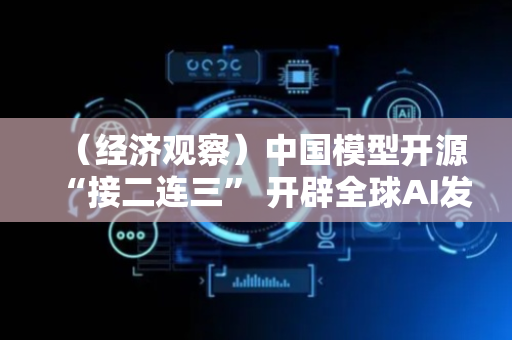 （经济观察）中国模型开源“接二连三” 开辟全球AI发展新路径