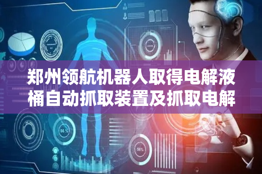 郑州领航机器人取得电解液桶自动抓取装置及抓取电解液桶机械手相关专利