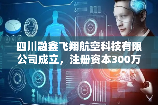 四川融鑫飞翔航空科技有限公司成立，注册资本300万人民币
