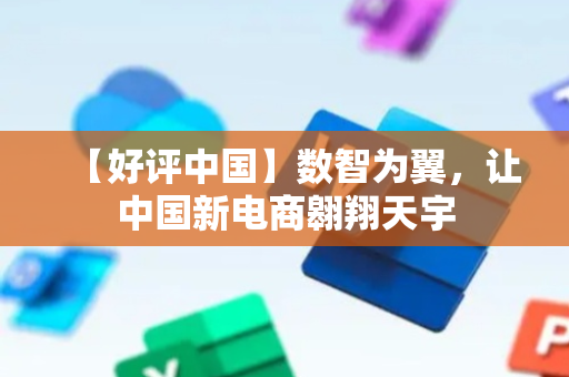 【好评中国】数智为翼，让中国新电商翱翔天宇