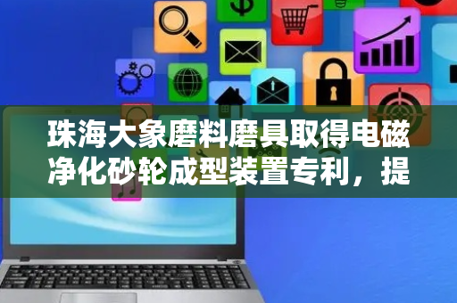 珠海大象磨料磨具取得电磁净化砂轮成型装置专利，提高砂轮的生产质量