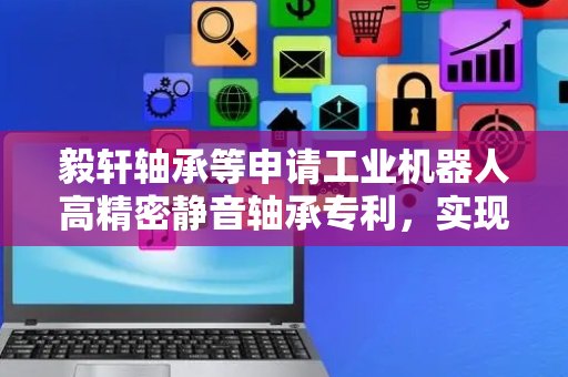 毅轩轴承等申请工业机器人高精密静音轴承专利，实现适应性调整结构去适应支撑强度