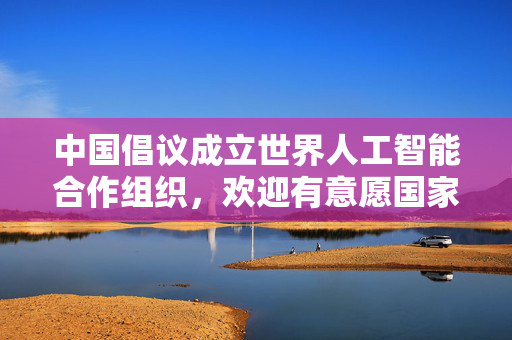 中国倡议成立世界人工智能合作组织，欢迎有意愿国家参与筹备