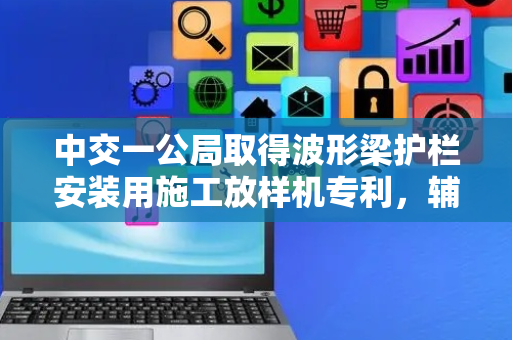 中交一公局取得波形梁护栏安装用施工放样机专利，辅助使用者进行采点操作