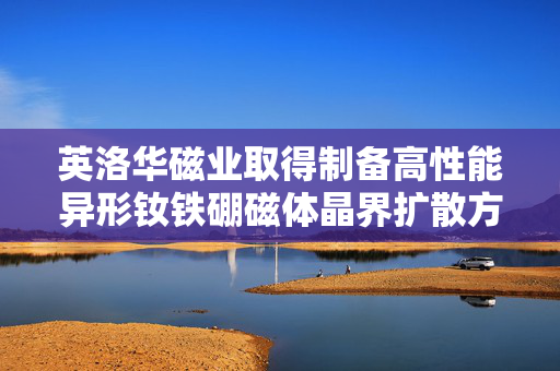 英洛华磁业取得制备高性能异形钕铁硼磁体晶界扩散方法专利