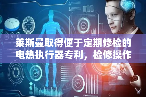 莱斯曼取得便于定期修检的电热执行器专利，检修操作方便快捷