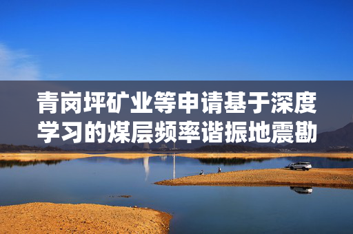 青岗坪矿业等申请基于深度学习的煤层频率谐振地震勘探系统及方法专利，实现煤层频率谐振信息的自动提取与地质构造的智能识别与可视化解释