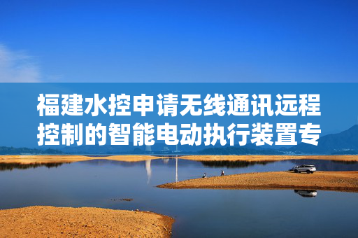 福建水控申请无线通讯远程控制的智能电动执行装置专利，结构简单、能够提高使用寿命