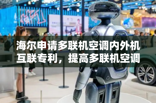 海尔申请多联机空调内外机互联专利，提高多联机空调对内部的室内外机的品牌型号的兼容性