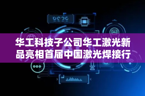 华工科技子公司华工激光新品亮相首届中国激光焊接行业大会