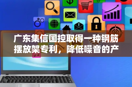 广东集信国控取得一种钢筋摆放架专利，降低噪音的产生