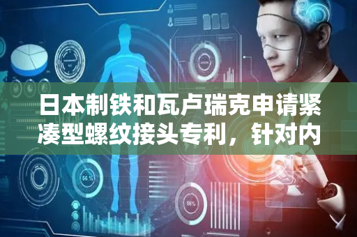 日本制铁和瓦卢瑞克申请紧凑型螺纹接头专利，针对内压的密封性能和针对外压的密封性能优异