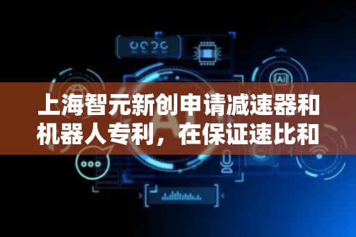上海智元新创申请减速器和机器人专利，在保证速比和扭矩不降低的同时减小减速器尺寸
