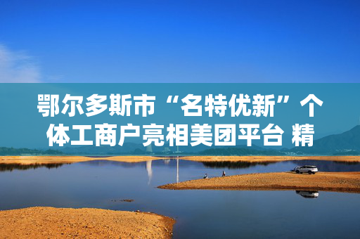 鄂尔多斯市“名特优新”个体工商户亮相美团平台 精准帮扶再升级