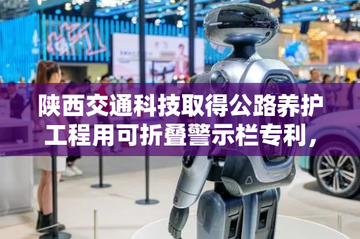 陕西交通科技取得公路养护工程用可折叠警示栏专利，改善现有警示栏长度固定、使用不便问题