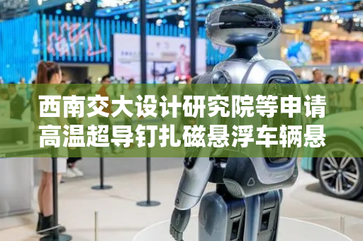 西南交大设计研究院等申请高温超导钉扎磁悬浮车辆悬架组件专利，提高车辆在小半径曲线上的通过性