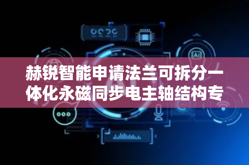 赫锐智能申请法兰可拆分一体化永磁同步电主轴结构专利，提高工作效率