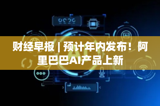 财经早报 | 预计年内发布！阿里巴巴AI产品上新