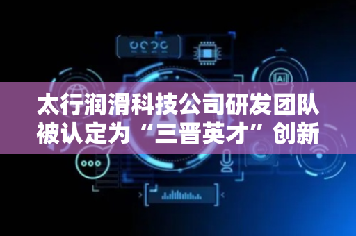太行润滑科技公司研发团队被认定为“三晋英才”创新团队