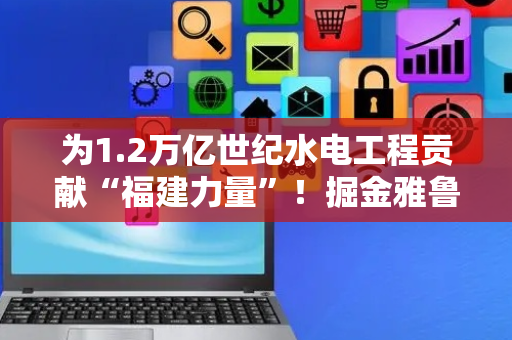 为1.2万亿世纪水电工程贡献“福建力量”！掘金雅鲁藏布江 这些闽企火力全开