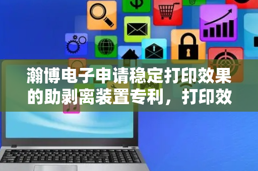 瀚博电子申请稳定打印效果的助剥离装置专利，打印效果更好