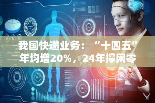 我国快递业务：“十四五”年均增20%，24年撑网零超13万亿