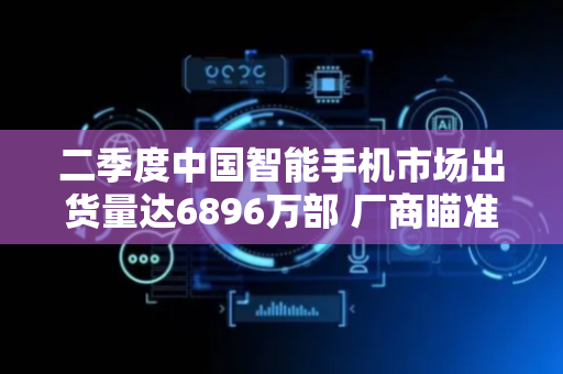 二季度中国智能手机市场出货量达6896万部 厂商瞄准“差异化+高端化”突围路径
