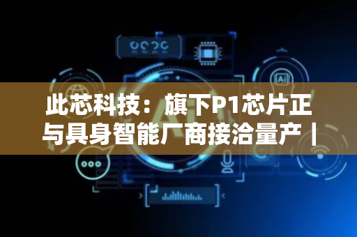 此芯科技：旗下P1芯片正与具身智能厂商接洽量产｜独家