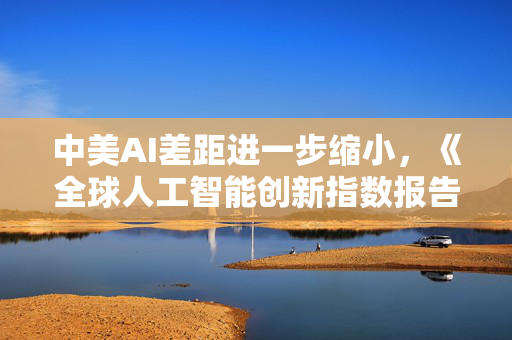 中美AI差距进一步缩小，《全球人工智能创新指数报告2025》发布
