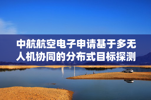 中航航空电子申请基于多无人机协同的分布式目标探测融合系统及方法专利，生成全局统一态势