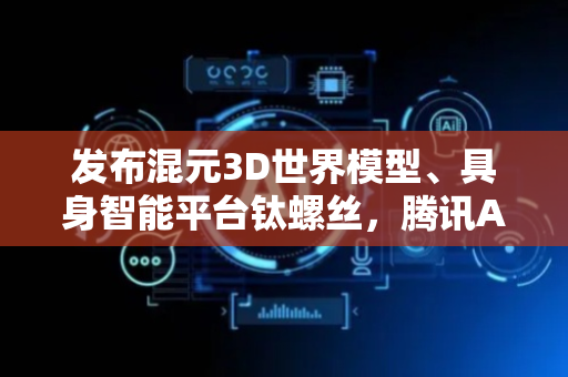 发布混元3D世界模型、具身智能平台钛螺丝，腾讯AI应用全景图首次亮相