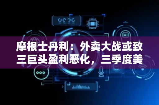 摩根士丹利：外卖大战或致三巨头盈利恶化，三季度美团利润挑战最大