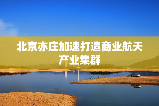 北京亦庄加速打造商业航天产业集群