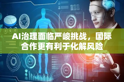 AI治理面临严峻挑战，国际合作更有利于化解风险