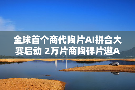 全球首个商代陶片AI拼合大赛启动 2万片商陶碎片邀AI破解三千年文明密码
