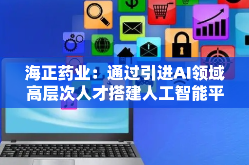 海正药业：通过引进AI领域高层次人才搭建人工智能平台