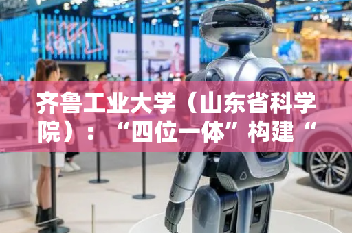 齐鲁工业大学（山东省科学院）：“四位一体”构建“AI+”人才培养体系