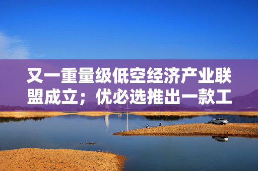 又一重量级低空经济产业联盟成立；优必选推出一款工业人形机器人｜数智早参