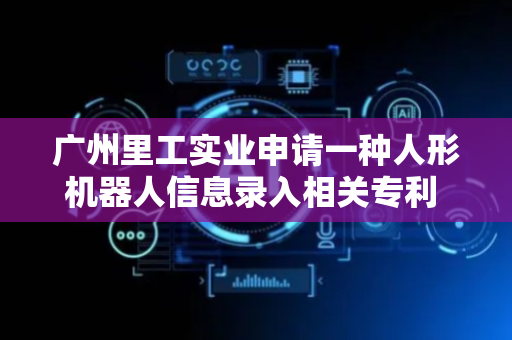 广州里工实业申请一种人形机器人信息录入相关专利 有利于提升录入效率