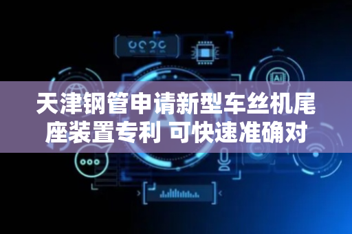 天津钢管申请新型车丝机尾座装置专利 可快速准确对不同工件进行定位