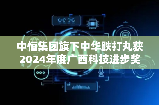 中恒集团旗下中华跌打丸获2024年度广西科技进步奖二等奖