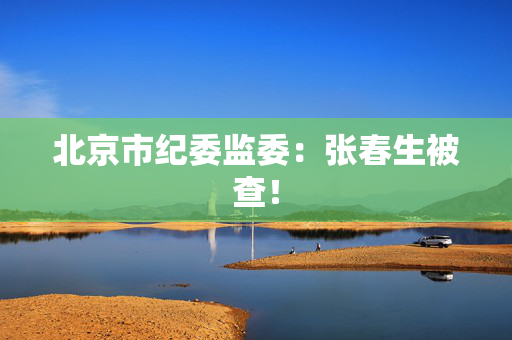北京市纪委监委：张春生被查！