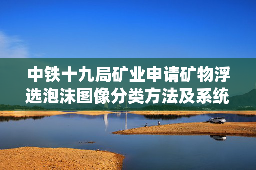 中铁十九局矿业申请矿物浮选泡沫图像分类方法及系统专利，提高精矿品位和矿物回收率提高近20%左右